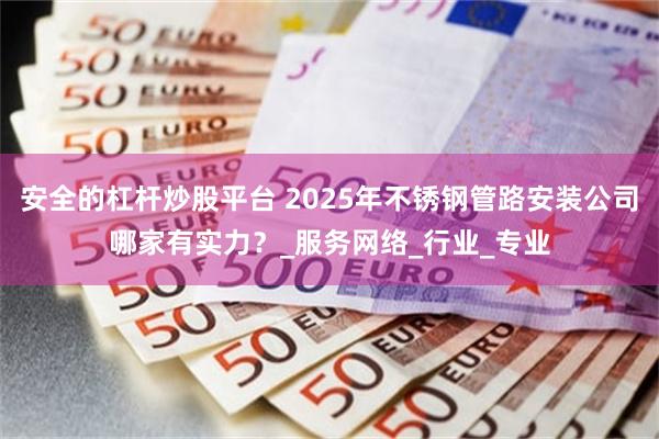 安全的杠杆炒股平台 2025年不锈钢管路安装公司哪家有实力？_服务网络_行业_专业