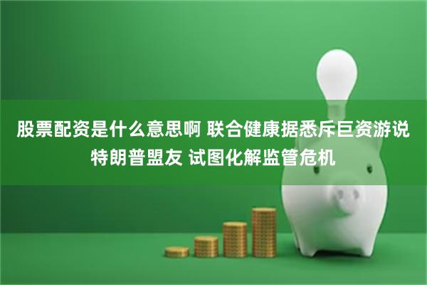 股票配资是什么意思啊 联合健康据悉斥巨资游说特朗普盟友 试图化解监管危机