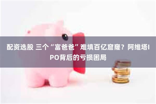 配资选股 三个“富爸爸”难填百亿窟窿？阿维塔IPO背后的亏损困局
